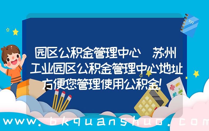 园区公积金管理中心(苏州工业园区公积金管理中心地址 方便您管理使用公积金！)
